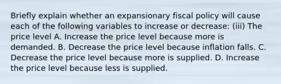 Briefly explain whether an expansionary <a href='https://www.questionai.com/knowledge/kPTgdbKdvz-fiscal-policy' class='anchor-knowledge'>fiscal policy</a> will cause each of the following variables to increase or​ decrease: ​(iii) The price level A. Increase the price level because more is demanded. B. Decrease the price level because inflation falls. C. Decrease the price level because more is supplied. D. Increase the price level because less is supplied.