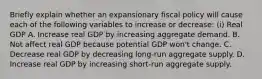 Briefly explain whether an expansionary fiscal policy will cause each of the following variables to increase or​ decrease: ​(i) Real GDP A. Increase real GDP by increasing aggregate demand. B. Not affect real GDP because potential GDP​ won't change. C. Decrease real GDP by decreasing​ long-run aggregate supply. D. Increase real GDP by increasing​ short-run aggregate supply.