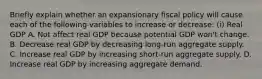 Briefly explain whether an expansionary fiscal policy will cause each of the following variables to increase or​ decrease: ​(i) Real GDP A. Not affect real GDP because potential GDP​ won't change. B. Decrease real GDP by decreasing​ long-run aggregate supply. C. Increase real GDP by increasing​ short-run aggregate supply. D. Increase real GDP by increasing aggregate demand.