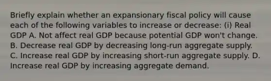 Briefly explain whether an expansionary fiscal policy will cause each of the following variables to increase or​ decrease: ​(i) Real GDP A. Not affect real GDP because potential GDP​ won't change. B. Decrease real GDP by decreasing​ long-run aggregate supply. C. Increase real GDP by increasing​ short-run aggregate supply. D. Increase real GDP by increasing aggregate demand.