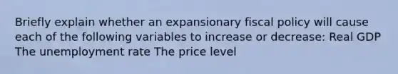 Briefly explain whether an expansionary fiscal policy will cause each of the following variables to increase or decrease: Real GDP The unemployment rate The price level