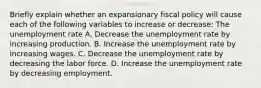 Briefly explain whether an expansionary fiscal policy will cause each of the following variables to increase or​ decrease: The unemployment rate A. Decrease the unemployment rate by increasing production. B. Increase the unemployment rate by increasing wages. C. Decrease the unemployment rate by decreasing the labor force. D. Increase the unemployment rate by decreasing employment.