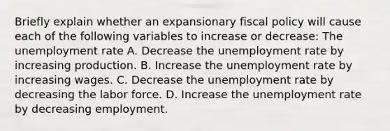 Briefly explain whether an expansionary fiscal policy will cause each of the following variables to increase or​ decrease: The unemployment rate A. Decrease the unemployment rate by increasing production. B. Increase the unemployment rate by increasing wages. C. Decrease the unemployment rate by decreasing the labor force. D. Increase the unemployment rate by decreasing employment.