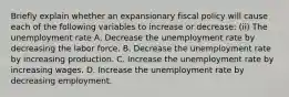 Briefly explain whether an expansionary fiscal policy will cause each of the following variables to increase or​ decrease: ​(ii) The unemployment rate A. Decrease the unemployment rate by decreasing the labor force. B. Decrease the unemployment rate by increasing production. C. Increase the unemployment rate by increasing wages. D. Increase the unemployment rate by decreasing employment.