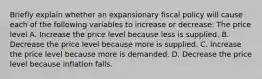 Briefly explain whether an expansionary fiscal policy will cause each of the following variables to increase or​ decrease: The price level A. Increase the price level because less is supplied. B. Decrease the price level because more is supplied. C. Increase the price level because more is demanded. D. Decrease the price level because inflation falls.