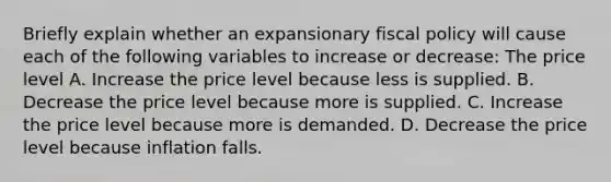 Briefly explain whether an expansionary fiscal policy will cause each of the following variables to increase or​ decrease: The price level A. Increase the price level because less is supplied. B. Decrease the price level because more is supplied. C. Increase the price level because more is demanded. D. Decrease the price level because inflation falls.