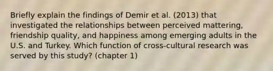 Briefly explain the findings of Demir et al. (2013) that investigated the relationships between perceived mattering, friendship quality, and happiness among emerging adults in the U.S. and Turkey. Which function of cross-cultural research was served by this study? (chapter 1)