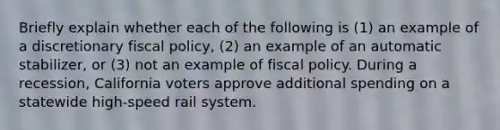 Briefly explain whether each of the following is (1) an example of a discretionary <a href='https://www.questionai.com/knowledge/kPTgdbKdvz-fiscal-policy' class='anchor-knowledge'>fiscal policy</a>, (2) an example of an automatic stabilizer, or (3) not an example of fiscal policy. During a recession, California voters approve additional spending on a statewide high-speed rail system.