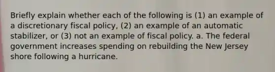 Briefly explain whether each of the following is (1) an example of a discretionary fiscal policy, (2) an example of an automatic stabilizer, or (3) not an example of fiscal policy. a. The federal government increases spending on rebuilding the New Jersey shore following a hurricane.