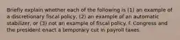 Briefly explain whether each of the following is (1) an example of a discretionary fiscal policy, (2) an example of an automatic stabilizer, or (3) not an example of fiscal policy. f. Congress and the president enact a temporary cut in payroll taxes.