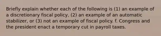 Briefly explain whether each of the following is (1) an example of a discretionary fiscal policy, (2) an example of an automatic stabilizer, or (3) not an example of fiscal policy. f. Congress and the president enact a temporary cut in payroll taxes.