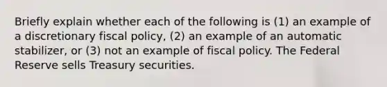 Briefly explain whether each of the following is (1) an example of a discretionary <a href='https://www.questionai.com/knowledge/kPTgdbKdvz-fiscal-policy' class='anchor-knowledge'>fiscal policy</a>, (2) an example of an automatic stabilizer, or (3) not an example of fiscal policy. The Federal Reserve sells Treasury securities.