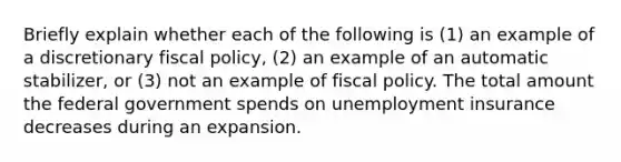 Briefly explain whether each of the following is (1) an example of a discretionary fiscal policy, (2) an example of an automatic stabilizer, or (3) not an example of fiscal policy. The total amount the federal government spends on unemployment insurance decreases during an expansion.