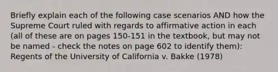 Briefly explain each of the following case scenarios AND how the Supreme Court ruled with regards to affirmative action in each (all of these are on pages 150-151 in the textbook, but may not be named - check the notes on page 602 to identify them): Regents of the University of California v. Bakke (1978)