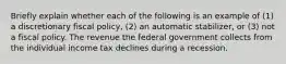 Briefly explain whether each of the following is an example of​ (1) a discretionary fiscal​ policy, (2) an automatic​ stabilizer, or​ (3) not a fiscal policy. The revenue the federal government collects from the individual income tax declines during a recession.