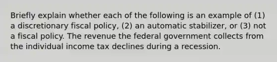 Briefly explain whether each of the following is an example of​ (1) a discretionary fiscal​ policy, (2) an automatic​ stabilizer, or​ (3) not a fiscal policy. The revenue the federal government collects from the individual income tax declines during a recession.