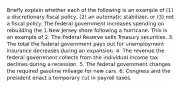 Briefly explain whether each of the following is an example of​ (1) a discretionary fiscal​ policy, (2) an automatic​ stabilizer, or​ (3) not a fiscal policy. The federal government increases spending on rebuilding the 1.New Jersey shore following a hurricane. This is an example of 2. The Federal Reserve sells Treasury securities. 3. The total the federal government pays out for unemployment insurance decreases during an expansion. 4. The revenue the federal government collects from the individual income tax declines during a recession. 5. The federal government changes the required gasoline mileage for new cars. 6. Congress and the president enact a temporary cut in payroll taxes.