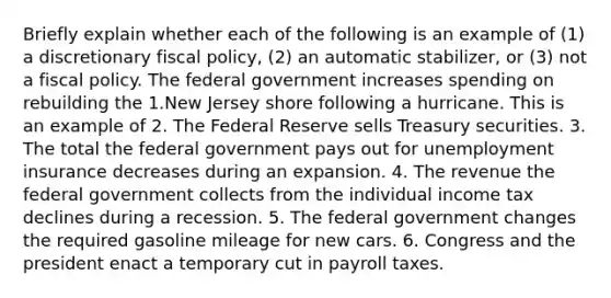 Briefly explain whether each of the following is an example of​ (1) a discretionary fiscal​ policy, (2) an automatic​ stabilizer, or​ (3) not a fiscal policy. The federal government increases spending on rebuilding the 1.New Jersey shore following a hurricane. This is an example of 2. The Federal Reserve sells Treasury securities. 3. The total the federal government pays out for unemployment insurance decreases during an expansion. 4. The revenue the federal government collects from the individual income tax declines during a recession. 5. The federal government changes the required gasoline mileage for new cars. 6. Congress and the president enact a temporary cut in payroll taxes.