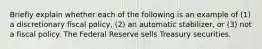 Briefly explain whether each of the following is an example of​ (1) a discretionary fiscal​ policy, (2) an automatic​ stabilizer, or​ (3) not a fiscal policy. The Federal Reserve sells Treasury securities.