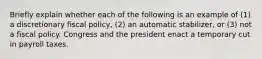 Briefly explain whether each of the following is an example of​ (1) a discretionary fiscal​ policy, (2) an automatic​ stabilizer, or​ (3) not a fiscal policy. Congress and the president enact a temporary cut in payroll taxes.