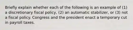 Briefly explain whether each of the following is an example of​ (1) a discretionary fiscal​ policy, (2) an automatic​ stabilizer, or​ (3) not a fiscal policy. Congress and the president enact a temporary cut in payroll taxes.