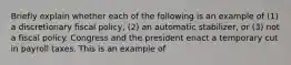 Briefly explain whether each of the following is an example of​ (1) a discretionary fiscal​ policy, (2) an automatic​ stabilizer, or​ (3) not a fiscal policy. Congress and the president enact a temporary cut in payroll taxes. This is an example of