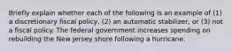 Briefly explain whether each of the following is an example of​ (1) a discretionary fiscal​ policy, (2) an automatic​ stabilizer, or​ (3) not a fiscal policy. The federal government increases spending on rebuilding the New Jersey shore following a hurricane.