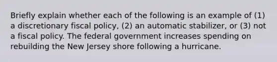 Briefly explain whether each of the following is an example of​ (1) a discretionary fiscal​ policy, (2) an automatic​ stabilizer, or​ (3) not a fiscal policy. The federal government increases spending on rebuilding the New Jersey shore following a hurricane.