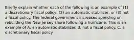 Briefly explain whether each of the following is an example of​ (1) a discretionary fiscal​ policy, (2) an automatic​ stabilizer, or​ (3) not a fiscal policy. The federal government increases spending on rebuilding the New Jersey shore following a hurricane. This is an example of A. an automatic stabilizer. B. not a fiscal policy. C. a discretionary fiscal policy.