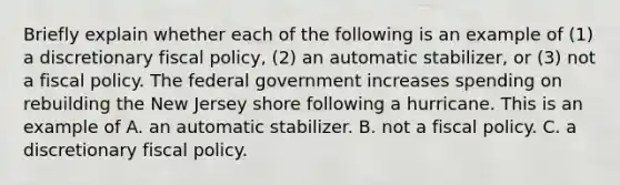 Briefly explain whether each of the following is an example of​ (1) a discretionary fiscal​ policy, (2) an automatic​ stabilizer, or​ (3) not a fiscal policy. The federal government increases spending on rebuilding the New Jersey shore following a hurricane. This is an example of A. an automatic stabilizer. B. not a fiscal policy. C. a discretionary fiscal policy.