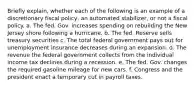 Briefly explain, whether each of the following is an example of a discretionary fiscal policy, an automated stabilizer, or not a fiscal policy. a. The fed. Gov. increases spending on rebuilding the New Jersey shore following a hurricane. b. The fed. Reserve sells treasury securities c. The total federal government pays out for unemployment insurance decreases during an expansion. d. The revenue the federal government collects from the individual income tax declines during a recession. e. The fed. Gov. changes the required gasoline mileage for new cars. f. Congress and the president enact a temporary cut in payroll taxes.