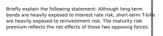 Briefly explain the following statement: Although long-term bonds are heavily exposed to interest rate risk, short-term T-bills are heavily exposed to reinvestment risk. The maturity risk premium reflects the net effects of those two opposing forces.