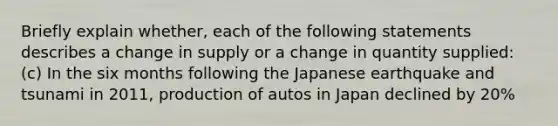 Briefly explain whether, each of the following statements describes a change in supply or a change in quantity supplied: (c) In the six months following the Japanese earthquake and tsunami in 2011, production of autos in Japan declined by 20%