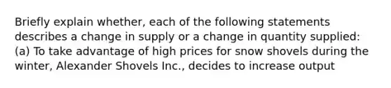 Briefly explain whether, each of the following statements describes a change in supply or a change in quantity supplied: (a) To take advantage of high prices for snow shovels during the winter, Alexander Shovels Inc., decides to increase output