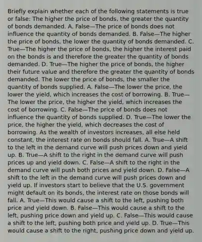 Briefly explain whether each of the following statements is true or​ false: The higher the price of​ bonds, the greater the quantity of bonds demanded. A. False—The price of bonds does not influence the quantity of bonds demanded. B. False—The higher the price of​ bonds, the lower the quantity of bonds demanded. C. True—The higher the price of​ bonds, the higher the interest paid on the bonds is and therefore the greater the quantity of bonds demanded. D. True—The higher the price of​ bonds, the higher their future value and therefore the greater the quantity of bonds demanded. The lower the price of​ bonds, the smaller the quantity of bonds supplied. A. False—The lower the​ price, the lower the​ yield, which increases the cost of borrowing. B. True—The lower the​ price, the higher the​ yield, which increases the cost of borrowing. C. False—The price of bonds does not influence the quantity of bonds supplied. D. True—The lower the​ price, the higher the​ yield, which decreases the cost of borrowing. As the wealth of investors​ increases, all else held​ constant, the interest rate on bonds should fall. A. True—A shift to the left in the demand curve will push prices down and yield up. B. True—A shift to the right in the demand curve will push prices up and yield down. C. False—A shift to the right in the demand curve will push both prices and yield down. D. False—A shift to the left in the demand curve will push prices down and yield up. If investors start to believe that the U.S. government might default on its​ bonds, the interest rate on those bonds will fall. A. True—This would cause a shift to the​ left, pushing both price and yield down. B. False—This would cause a shift to the​ left, pushing price down and yield up. C. False—This would cause a shift to the​ left, pushing both price and yield up. D. True—This would cause a shift to the​ right, pushing price down and yield up.