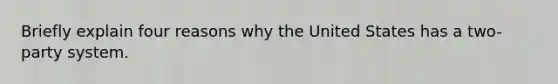 Briefly explain four reasons why the United States has a two-party system.