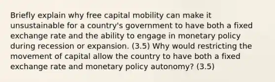 Briefly explain why free capital mobility can make it unsustainable for a country's government to have both a fixed exchange rate and the ability to engage in monetary policy during recession or expansion. (3.5) Why would restricting the movement of capital allow the country to have both a fixed exchange rate and monetary policy autonomy? (3.5)