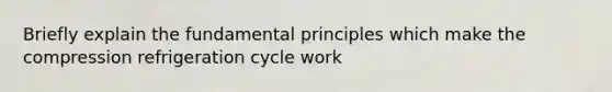 Briefly explain the fundamental principles which make the compression refrigeration cycle work