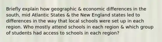 Briefly explain how geographic & economic differences in the south, mid Atlantic States & the New England states led to differences in the way that local schools were set up in each region. Who mostly attend schools in each region & which group of students had access to schools in each region?