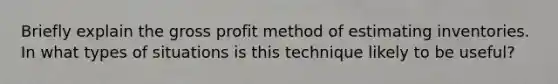 Briefly explain the gross profit method of estimating inventories. In what types of situations is this technique likely to be useful?