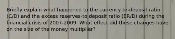 Briefly explain what happened to the currency to-deposit ratio (C/D) and the excess reserves-to deposit ratio (ER/D) during the financial crisis of 2007-2009. What effect did these changes have on the size of the money multiplier?