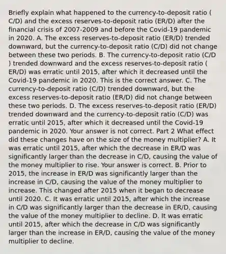 Briefly explain what happened to the​ currency-to-deposit ratio ​(​C/D​) and the excess​ reserves-to-deposit ratio ​(​ER/D​) after the financial crisis of 2007-2009 and before the​ Covid-19 pandemic in 2020. A. The excess​ reserves-to-deposit ratio ​(​ER/D​) trended​ downward, but the​ currency-to-deposit ratio ​(​C/D​) did not change between these two periods. B. The​ currency-to-deposit ratio ​(​C/D​) trended downward and the excess​ reserves-to-deposit ratio ​(​ER/D​) was erratic until​ 2015, after which it decreased until the​ Covid-19 pandemic in 2020. This is the correct answer. C. The​ currency-to-deposit ratio ​(​C/D​) trended​ downward, but the excess​ reserves-to-deposit ratio ​(​ER/D​) did not change between these two periods. D. The excess​ reserves-to-deposit ratio ​(​ER/D​) trended downward and the​ currency-to-deposit ratio ​(​C/D​) was erratic until​ 2015, after which it decreased until the​ Covid-19 pandemic in 2020. Your answer is not correct. Part 2 What effect did these changes have on the size of the money​ multiplier? A. It was erratic until​ 2015, after which the decrease in ​ER/D was significantly larger than the decrease in ​C/D​, causing the value of the money multiplier to rise. Your answer is correct. B. Prior to​ 2015, the increase in ​ER/D was significantly larger than the increase in ​C/D​, causing the value of the money multiplier to increase. This changed after 2015 when it began to decrease until 2020. C. It was erratic until​ 2015, after which the increase in ​C/D was significantly larger than the decrease in ​ER/D​, causing the value of the money multiplier to decline. D. It was erratic until​ 2015, after which the decrease in ​C/D was significantly larger than the increase in ​ER/D​, causing the value of the money multiplier to decline.