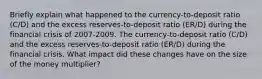 Briefly explain what happened to the​ currency-to-deposit ratio​ (C/D) and the excess​ reserves-to-deposit ratio​ (ER/D) during the financial crisis of 2007-2009. The​ currency-to-deposit ratio​ (C/D) and the excess​ reserves-to-deposit ratio​ (ER/D) during the financial crisis. What impact did these changes have on the size of the money​ multiplier?