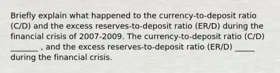 Briefly explain what happened to the​ currency-to-deposit ratio​ (C/D) and the excess​ reserves-to-deposit ratio​ (ER/D) during the financial crisis of 2007-2009. The​ currency-to-deposit ratio​ (C/D) _______ ​, and the excess​ reserves-to-deposit ratio​ (ER/D) _____ during the financial crisis.