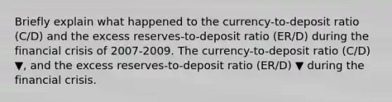 Briefly explain what happened to the​ currency-to-deposit ratio​ (C/D) and the excess​ reserves-to-deposit ratio​ (ER/D) during the financial crisis of 2007-2009. The​ currency-to-deposit ratio​ (C/D) ▼​, and the excess​ reserves-to-deposit ratio​ (ER/D) ▼ during the financial crisis.