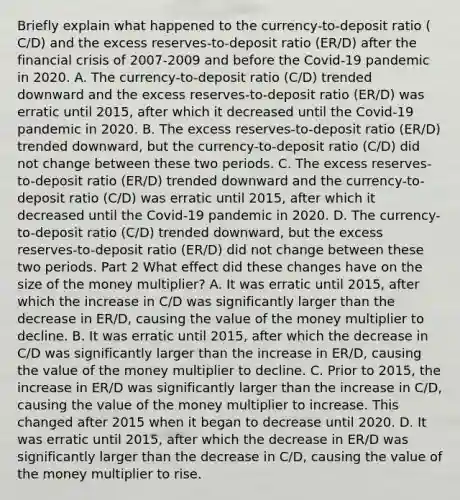 Briefly explain what happened to the​ currency-to-deposit ratio ​(​C/D​) and the excess​ reserves-to-deposit ratio ​(​ER/D​) after the financial crisis of 2007-2009 and before the​ Covid-19 pandemic in 2020. A. The​ currency-to-deposit ratio ​(​C/D​) trended downward and the excess​ reserves-to-deposit ratio ​(​ER/D​) was erratic until​ 2015, after which it decreased until the​ Covid-19 pandemic in 2020. B. The excess​ reserves-to-deposit ratio ​(​ER/D​) trended​ downward, but the​ currency-to-deposit ratio ​(​C/D​) did not change between these two periods. C. The excess​ reserves-to-deposit ratio ​(​ER/D​) trended downward and the​ currency-to-deposit ratio ​(​C/D​) was erratic until​ 2015, after which it decreased until the​ Covid-19 pandemic in 2020. D. The​ currency-to-deposit ratio ​(​C/D​) trended​ downward, but the excess​ reserves-to-deposit ratio ​(​ER/D​) did not change between these two periods. Part 2 What effect did these changes have on the size of the money​ multiplier? A. It was erratic until​ 2015, after which the increase in ​C/D was significantly larger than the decrease in ​ER/D​, causing the value of the money multiplier to decline. B. It was erratic until​ 2015, after which the decrease in ​C/D was significantly larger than the increase in ​ER/D​, causing the value of the money multiplier to decline. C. Prior to​ 2015, the increase in ​ER/D was significantly larger than the increase in ​C/D​, causing the value of the money multiplier to increase. This changed after 2015 when it began to decrease until 2020. D. It was erratic until​ 2015, after which the decrease in ​ER/D was significantly larger than the decrease in ​C/D​, causing the value of the money multiplier to rise.