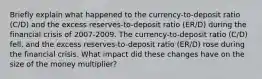 Briefly explain what happened to the​ currency-to-deposit ratio​ (C/D) and the excess​ reserves-to-deposit ratio​ (ER/D) during the financial crisis of 2007-2009. The​ currency-to-deposit ratio​ (C/D) fell​, and the excess​ reserves-to-deposit ratio​ (ER/D) rose during the financial crisis. What impact did these changes have on the size of the money​ multiplier?