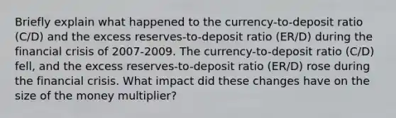 Briefly explain what happened to the​ currency-to-deposit ratio​ (C/D) and the excess​ reserves-to-deposit ratio​ (ER/D) during the financial crisis of 2007-2009. The​ currency-to-deposit ratio​ (C/D) fell​, and the excess​ reserves-to-deposit ratio​ (ER/D) rose during the financial crisis. What impact did these changes have on the size of the money​ multiplier?