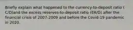 Briefly explain what happened to the​ currency-to-deposit ratio ​(​C/D​)and the excess​ reserves-to-deposit ratio ​(​ER/D​) after the financial crisis of 2007-2009 and before the​ Covid-19 pandemic in 2020.