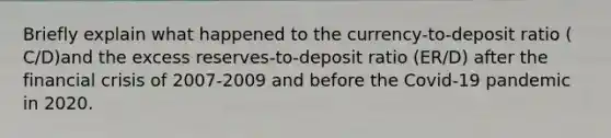 Briefly explain what happened to the​ currency-to-deposit ratio ​(​C/D​)and the excess​ reserves-to-deposit ratio ​(​ER/D​) after the financial crisis of 2007-2009 and before the​ Covid-19 pandemic in 2020.